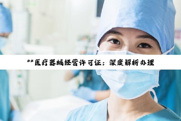 【科普解答】**医疗器械经营许可证：深度解析办理条件与流程，共筑医疗健康合规之路**