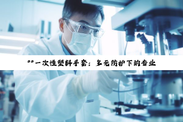 **一次性塑料手套：多元防护下的专业细分与医疗器械归类深度解析**