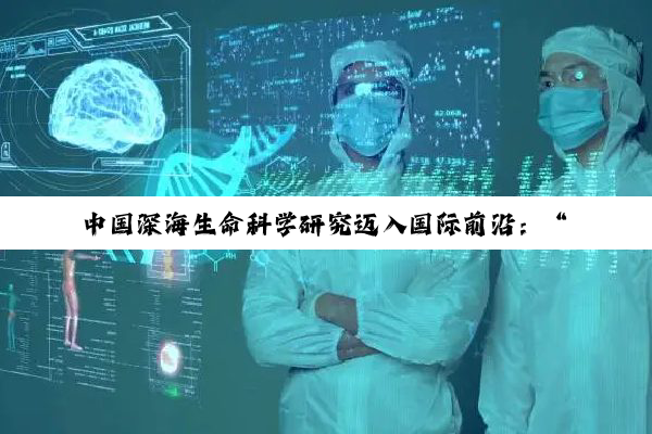中国深海生命科学研究迈入国际前沿：“溟渊计划”实现多项全球突破