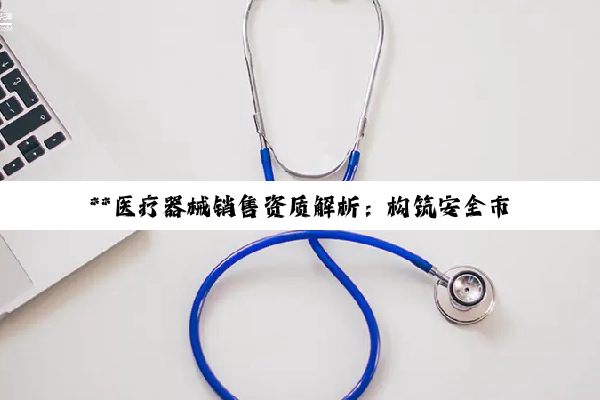 【科普解答】**医疗器械销售资质解析：构筑安全市场环境的基石**