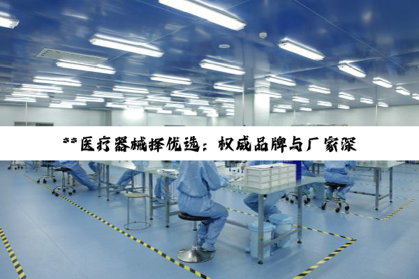 **医疗器械择优选：权威品牌与厂家深度剖析与选购指南**