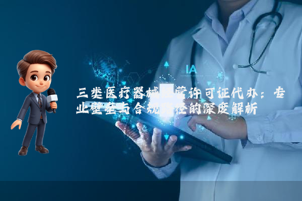 三类医疗器械经营许可证代办：专业壁垒与合规路径的深度解析
